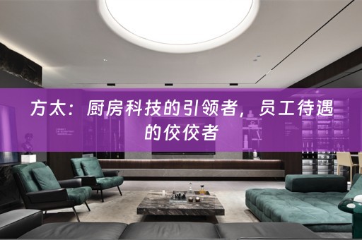 方太：厨房科技的引领者，员工待遇的佼佼者