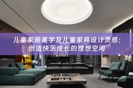 儿童家居美学及儿童家具设计灵感：创造快乐成长的理想空间