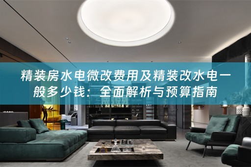精装房水电微改费用及精装改水电一般多少钱：全面解析与预算指南