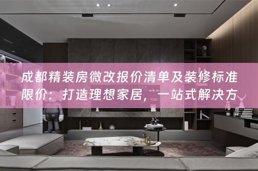 成都精装房微改报价清单及装修标准限价：打造理想家居，一站式解决方案