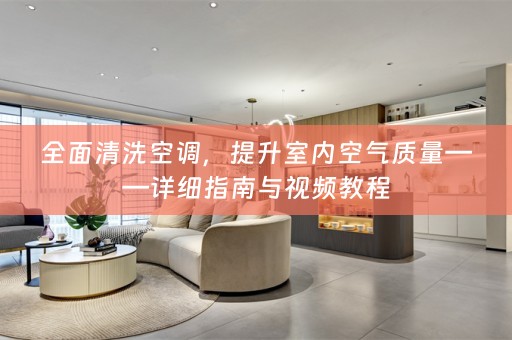 全面清洗空调，提升室内空气质量——详细指南与视频教程