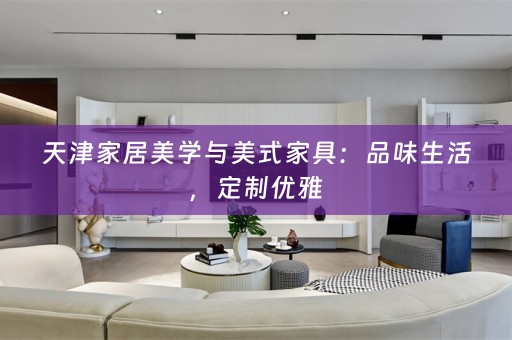 天津家居美学与美式家具：品味生活，定制优雅