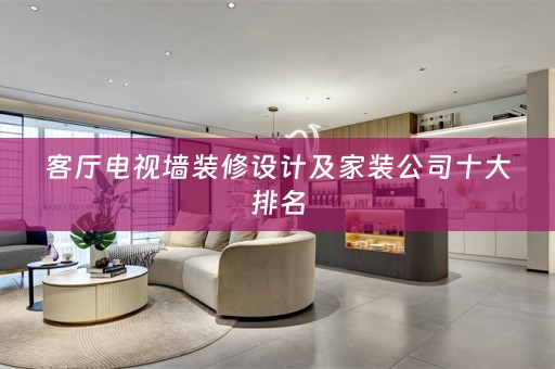 客厅电视墙装修设计及家装公司十大排名
