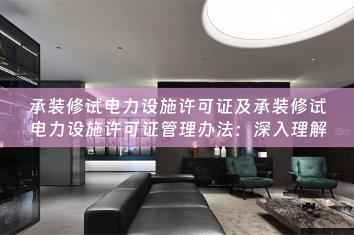承装修试电力设施许可证及承装修试电力设施许可证管理办法：深入理解与合规实践