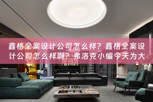 鑫格全案设计公司怎么样？鑫格全案设计公司怎么样啊？弗洛克小编今天为大家分享 