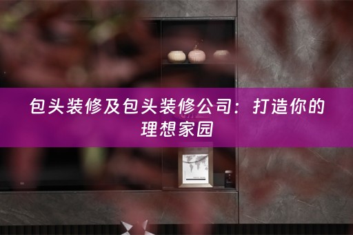 包头装修及包头装修公司：打造你的理想家园