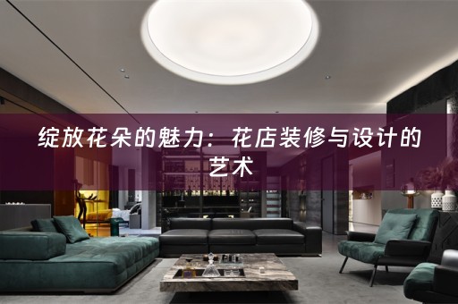 绽放花朵的魅力：花店装修与设计的艺术