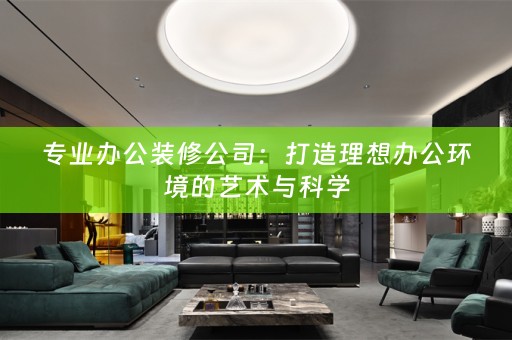 专业办公装修公司：打造理想办公环境的艺术与科学