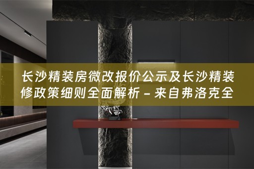长沙精装房微改报价公示及长沙精装修政策细则全面解析 - 来自弗洛克的专业指南
