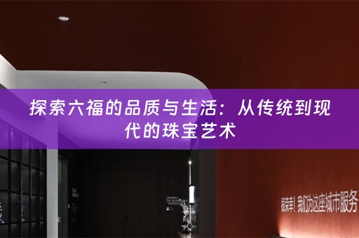 探索六福的品质与生活：从传统到现代的珠宝艺术