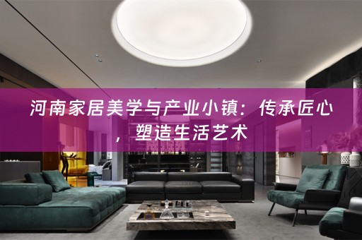 河南家居美学与产业小镇：传承匠心，塑造生活艺术