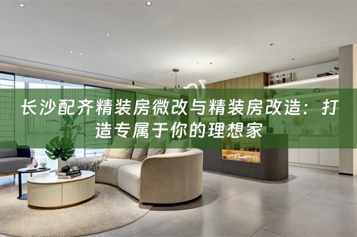 长沙配齐精装房微改与精装房改造：打造专属于你的理想家
