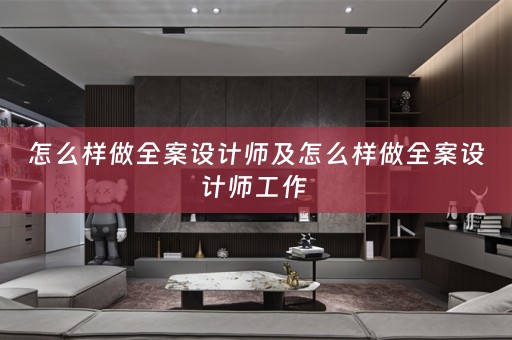 怎么样做全案设计师及怎么样做全案设计师工作 