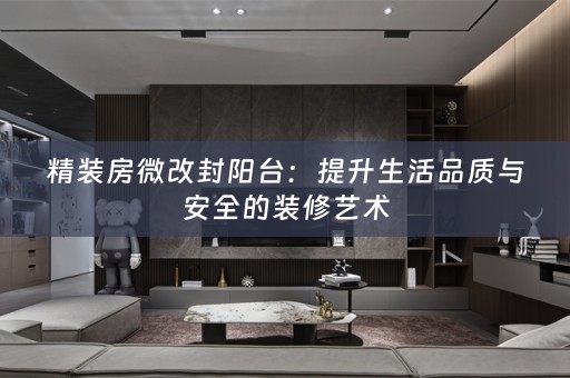 精装房微改封阳台：提升生活品质与安全的装修艺术