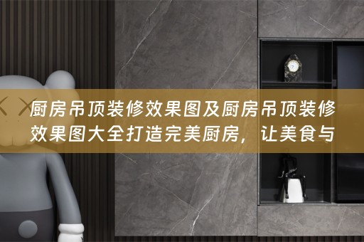 厨房吊顶装修效果图及厨房吊顶装修效果图大全打造完美厨房，让美食与美感并存！