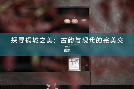 探寻桐城之美：古韵与现代的完美交融