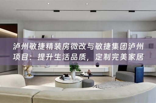 泸州敏捷精装房微改与敏捷集团泸州项目：提升生活品质，定制完美家居