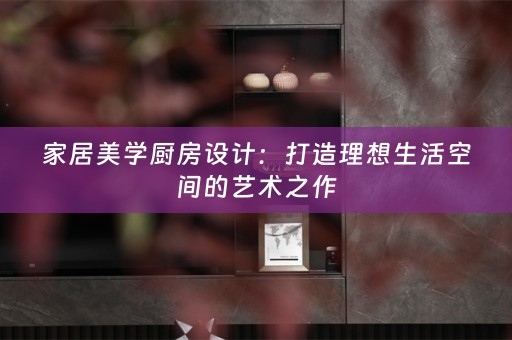 家居美学厨房设计：打造理想生活空间的艺术之作