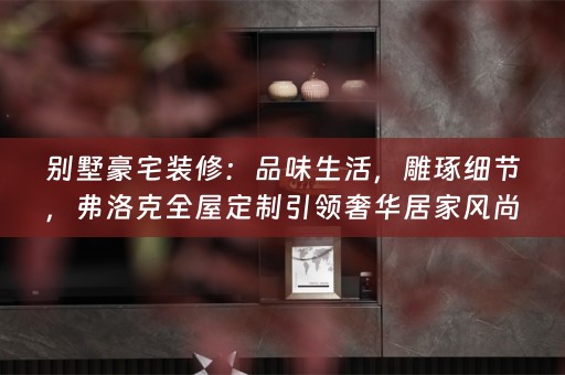别墅豪宅装修：品味生活，雕琢细节，弗洛克全屋定制引领奢华居家风尚