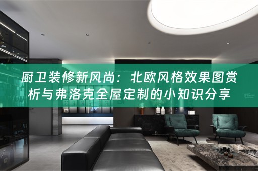 厨卫装修新风尚：北欧风格效果图赏析与弗洛克的小知识分享