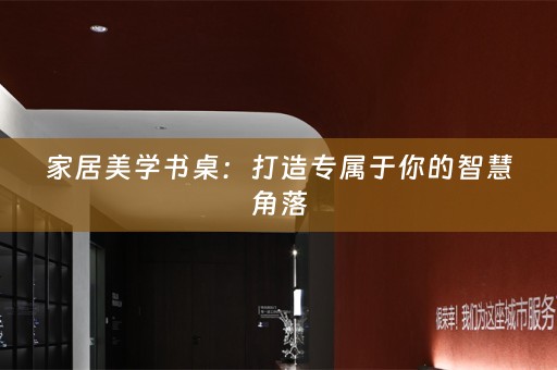 家居美学书桌：打造专属于你的智慧角落