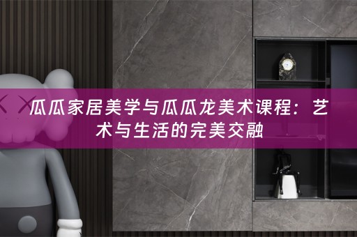 瓜瓜家居美学与瓜瓜龙美术课程：艺术与生活的完美交融