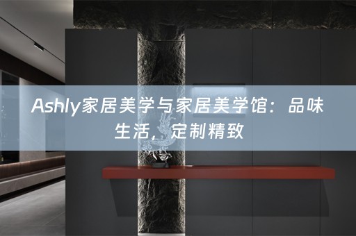 Ashly家居美学与家居美学馆：品味生活，定制精致