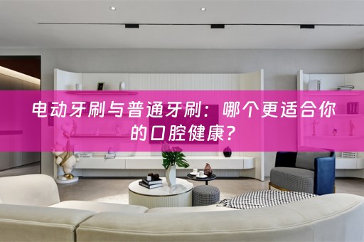 电动牙刷与普通牙刷：哪个更适合你的口腔健康？