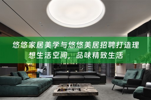 悠悠家居美学与悠悠美居招聘打造理想生活空间，品味精致生活