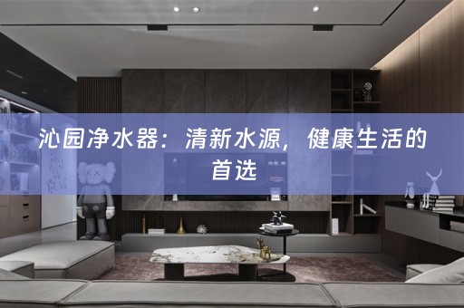 沁园净水器：清新水源，健康生活的首选
