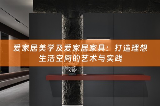 爱家居美学及爱家居家具：打造理想生活空间的艺术与实践