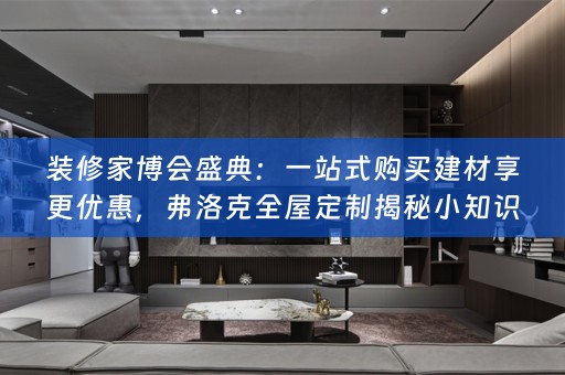 装修家博会盛典：一站式购买建材享更优惠，弗洛克全屋定制揭秘小知识
