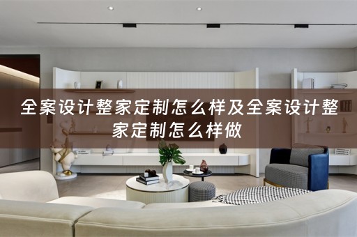 全案设计整家定制怎么样及全案设计整家定制怎么样做 