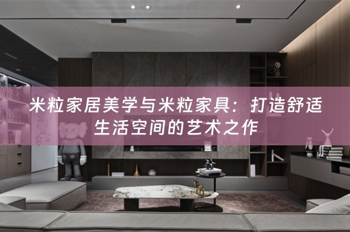 米粒家居美学与米粒家具：打造舒适生活空间的艺术之作