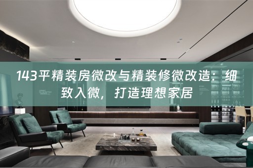 143平精装房微改与精装修微改造：细致入微，打造理想家居