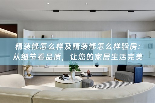 精装修怎么样及精装修怎么样验房：从细节看品质，让您的家居生活完美无瑕