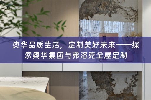 奥华品质生活，定制美好未来——探索奥华集团与弗洛克全屋定制