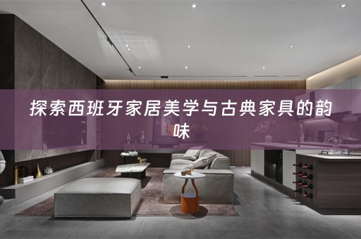 探索西班牙家居美学与古典家具的韵味