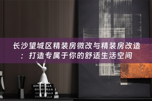 长沙望城区精装房微改与精装房改造：打造专属于你的舒适生活空间