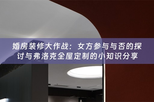 婚房装修大作战：女方参与与否的探讨与弗洛克的小知识分享