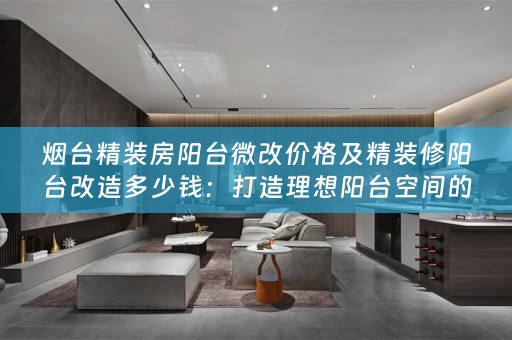 烟台精装房阳台微改价格及精装修阳台改造多少钱：打造理想阳台空间的全面指南