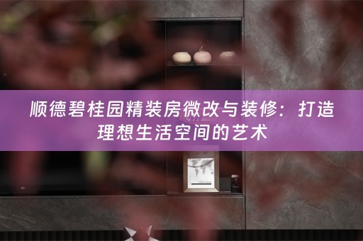 顺德碧桂园精装房微改与装修：打造理想生活空间的艺术