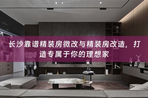 长沙靠谱精装房微改与精装房改造，打造专属于你的理想家