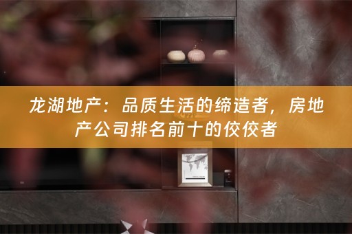龙湖地产：品质生活的缔造者，房地产公司排名前十的佼佼者