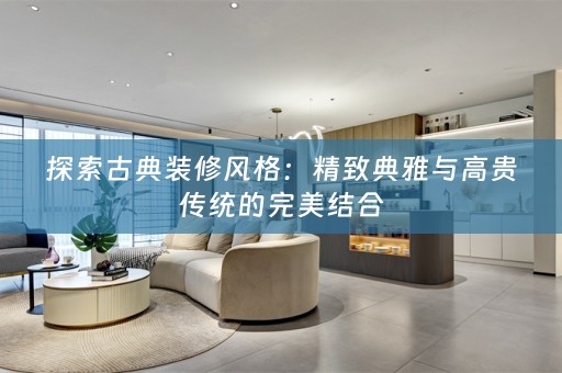 探索古典装修风格：精致典雅与高贵传统的完美结合