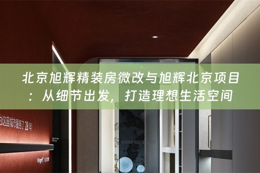 北京旭辉精装房微改与旭辉北京项目：从细节出发，打造理想生活空间