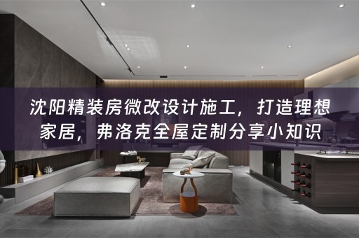 沈阳精装房微改设计施工，打造理想家居，弗洛克分享小知识