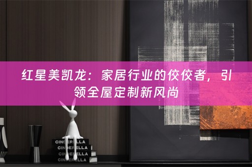 红星美凯龙：家居行业的佼佼者，引领全屋定制新风尚