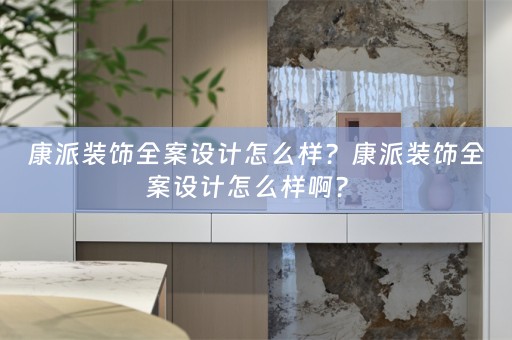 康派装饰全案设计怎么样？康派装饰全案设计怎么样啊？ 