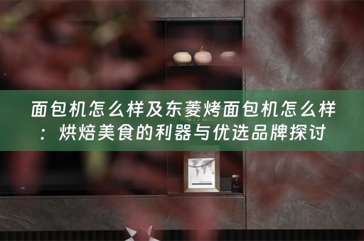 面包机怎么样及东菱烤面包机怎么样：烘焙美食的利器与优选品牌探讨